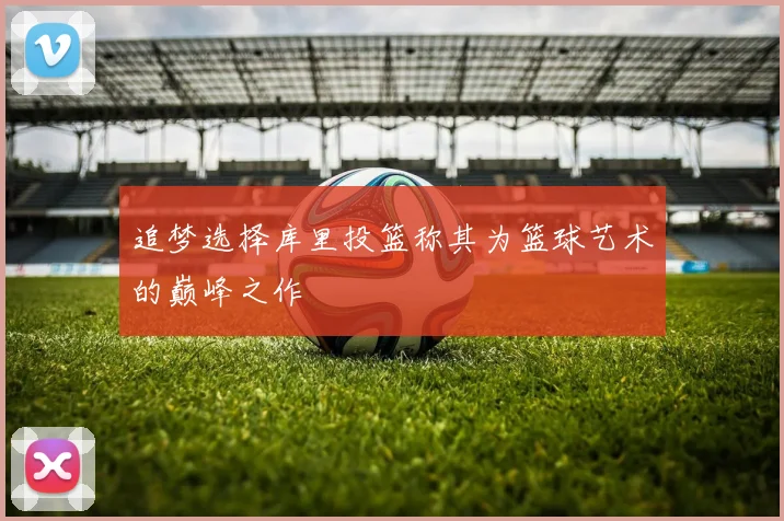 追梦选择库里投篮称其为篮球艺术的巅峰之作