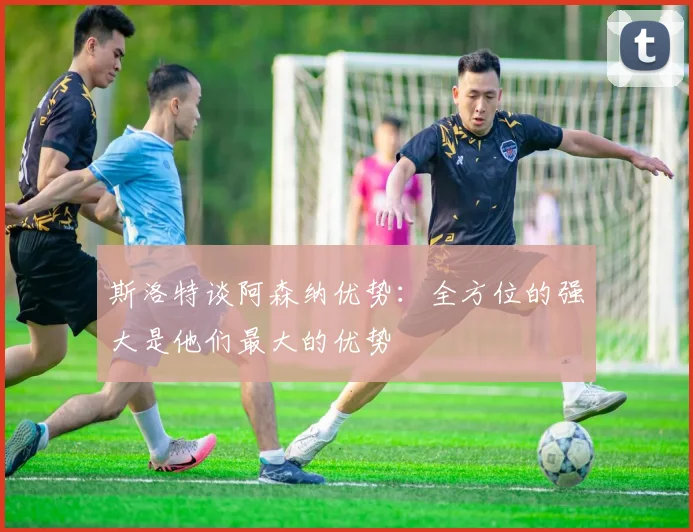 斯洛特谈阿森纳优势：全方位的强大是他们最大的优势