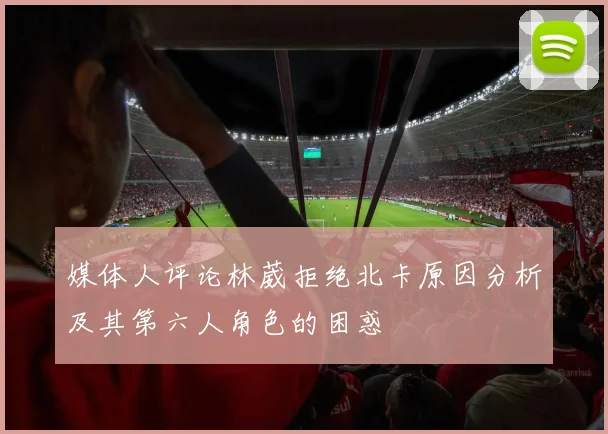 媒体人评论林葳拒绝北卡原因分析及其第六人角色的困惑