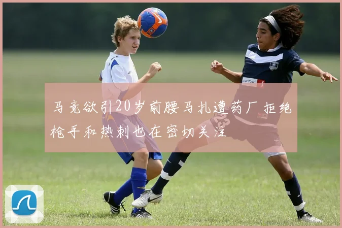 马竞欲引20岁前腰马扎遭药厂拒绝枪手和热刺也在密切关注