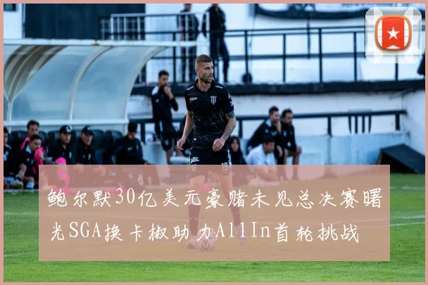 鲍尔默30亿美元豪赌未见总决赛曙光SGA换卡椒助力AllIn首轮挑战