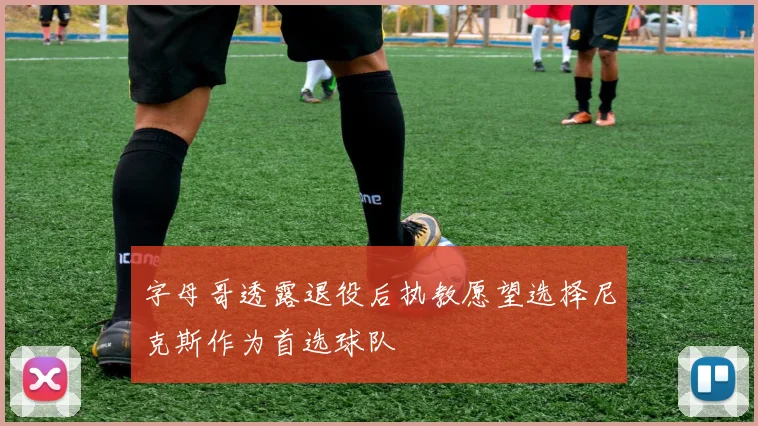 字母哥透露退役后执教愿望选择尼克斯作为首选球队