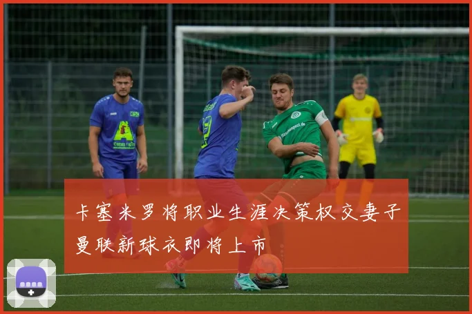 卡塞米罗将职业生涯决策权交妻子曼联新球衣即将上市