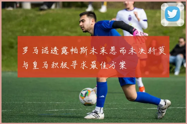 罗马诺透露帕斯未来悬而未决科莫与皇马积极寻求最佳方案
