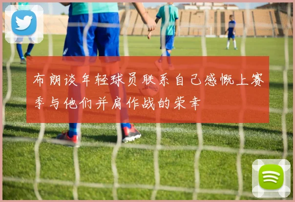 布朗谈年轻球员联系自己感慨上赛季与他们并肩作战的荣幸