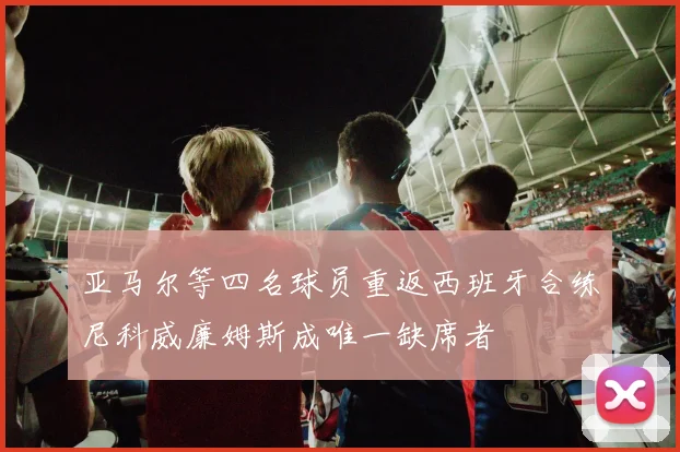 亚马尔等四名球员重返西班牙合练尼科威廉姆斯成唯一缺席者