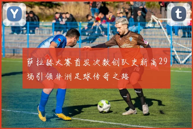萨拉赫大赛首发次数创队史新高29场引领非洲足球传奇之路