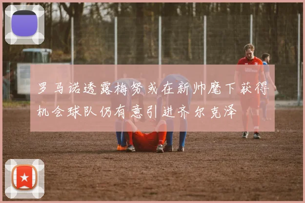 罗马诺透露梅努或在新帅麾下获得机会球队仍有意引进齐尔克泽