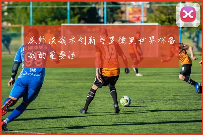 瓜帅谈战术创新与罗德里世界杯备战的重要性