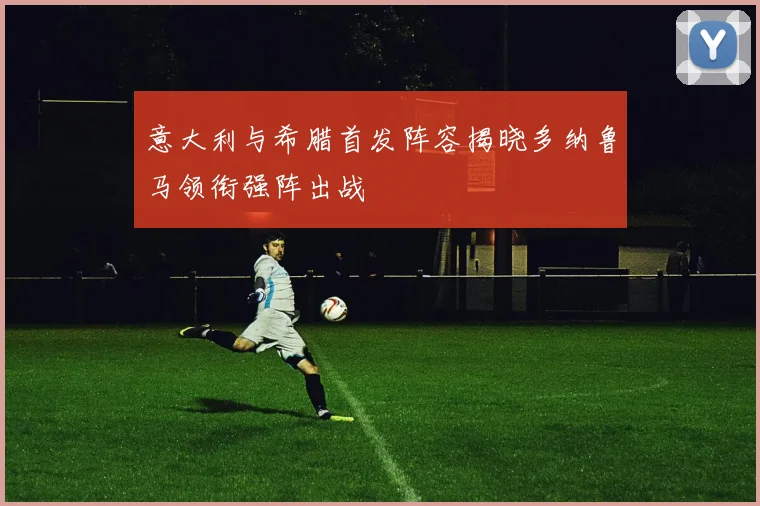 意大利与希腊首发阵容揭晓多纳鲁马领衔强阵出战