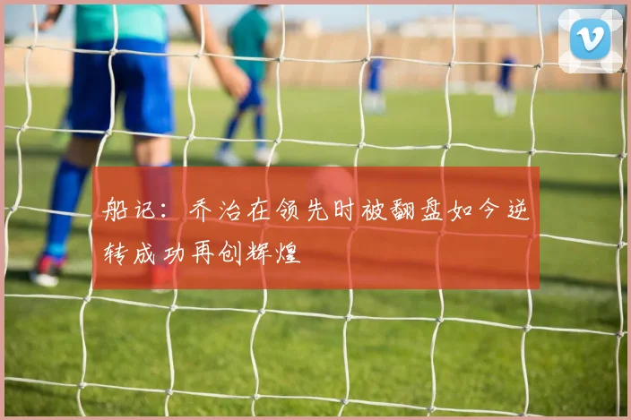 船记：乔治在领先时被翻盘如今逆转成功再创辉煌