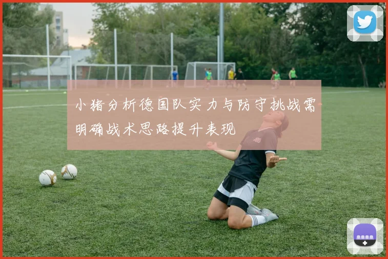 小猪分析德国队实力与防守挑战需明确战术思路提升表现