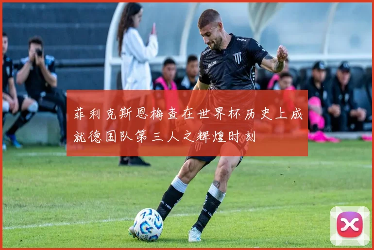 菲利克斯恩梅查在世界杯历史上成就德国队第三人之辉煌时刻
